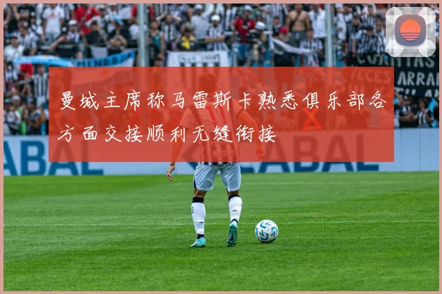 曼城主席称马雷斯卡熟悉俱乐部各方面交接顺利无缝衔接