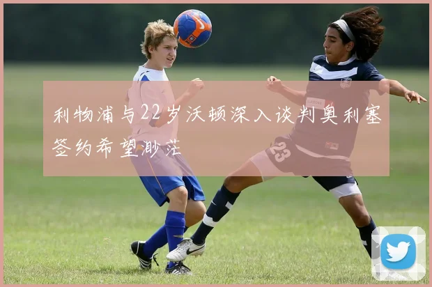 利物浦与22岁沃顿深入谈判奥利塞签约希望渺茫