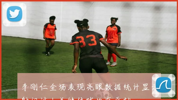 李刚仁全场表现亮眼数据统计显示射门过人关键传球均有贡献