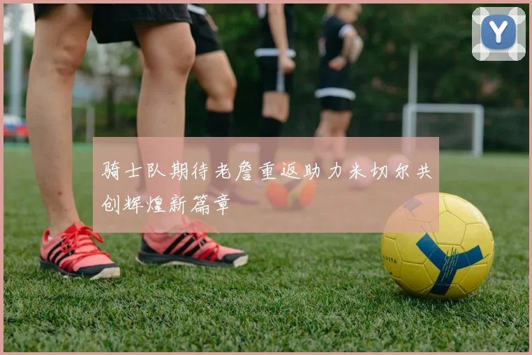 骑士队期待老詹重返助力米切尔共创辉煌新篇章