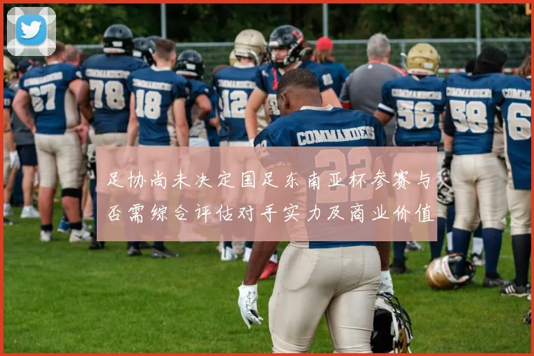 足协尚未决定国足东南亚杯参赛与否需综合评估对手实力及商业价值