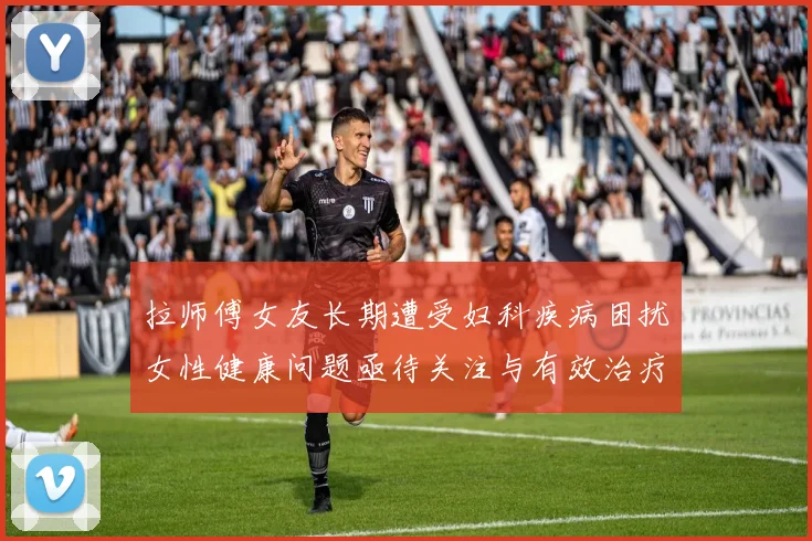 拉师傅女友长期遭受妇科疾病困扰女性健康问题亟待关注与有效治疗方案