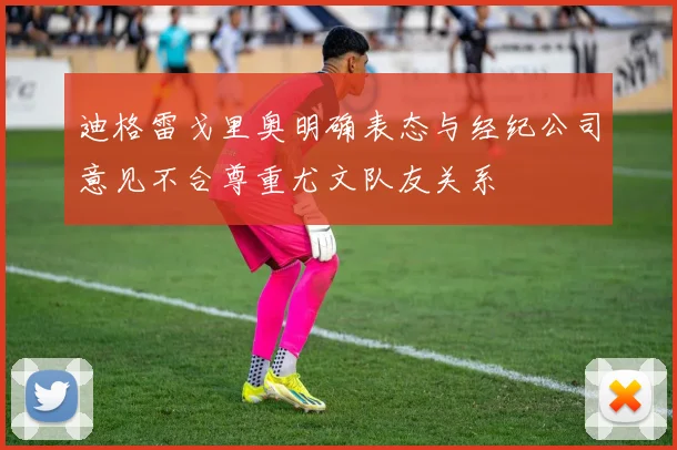 迪格雷戈里奥明确表态与经纪公司意见不合尊重尤文队友关系