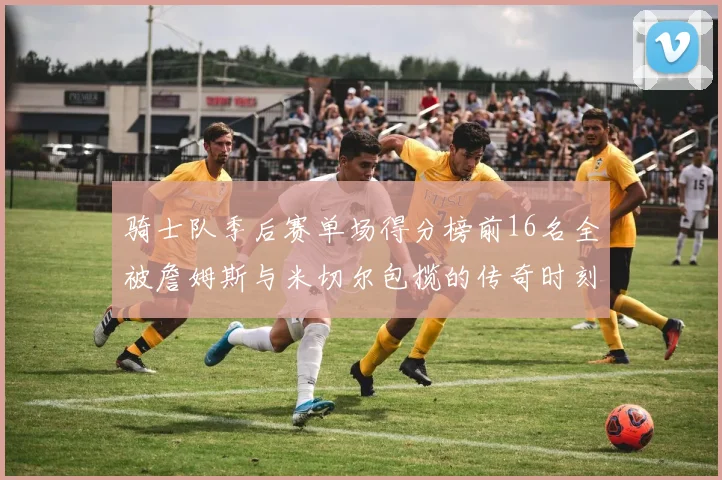 骑士队季后赛单场得分榜前16名全被詹姆斯与米切尔包揽的传奇时刻